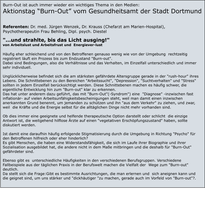 "...und strahlte, bis das Licht ausging!" von Arbeitslust und Arbeitsfrust und  Energiever-lust   Hufig eher schleichend und von den Betroffenen genauso wenig wie von der Umgebung  rechtzeitig registriert luft ein Prozess bis zum Endzustand "Burn-out". Dabei sind Bedingungen, also die Verhltnisse und das Verhalten, im Einzelfall unterschiedlich und immer sehr individuell.  Unglcklicherweise befindet sich die am strksten gefhrdete Altersgruppe gerade in der "rush-hour" ihres Lebens. Die Schnittebenen zu den Bereichen "Arbeitssucht", "Depression", "Suchtverhalten" und "Stress" sollten in jedem Einzelfall bercksichtigt werden. Diese Schnittebenen machen es hufig schwer, die eigentliche Entwicklung hin zum "Burn-out" klar zu erkennen. Das hat unter anderem dazu gefhrt, das mit "Burn-Out"(-Syndrom") eine  "Diagnose" -inzwischen fast inflationr- auf vielen Arbeitsunfhigkeitsbescheinigungen steht, weil man damit einen inzwischen anerkannten Grund benennt, um jemanden zu schtzen und ihn "aus dem Verkehr" zu ziehen, und zwar, weil  die Krfte und die Energie selbst fr die alltglichen Dinge nicht mehr vorhanden sind.  Ob dies immer eine geeignete und helfende therapeutische Option darstellt oder schlicht  die einzige Antwort ist, die weitgehend hilflose rzte auf einen "vegetativen Erschpfungszustand" haben, sollte diskutiert werden.  Ist damit eine daraufhin hufig erfolgende Stigmatisierung durch die Umgebung in Richtung "Psycho" fr den Betroffenen hilfreich oder eher hinderlich? Es gibt Menschen, die haben eine Widerstandsfhigkeit, die sich im Laufe ihrer Biographie und ihrer Sozialisation ausgebildet hat, die andere nicht in dem Mae mitbringen und die deshalb fr "Burn-Out" gefhrdeter sind.  Ebenso gibt es  unterschiedliche Hufigkeiten in den verschiedenen Berufsgruppen. Verschiedene Fallbeispiele aus der tglichen Praxis in der Berufswelt machen die Vielfalt der  Wege zum "Burn-out" deutlich. Da stellt sich die Frage:Gibt es bestimmte Ausrichtungen, die man erlernen und  sich aneignen kann und die geignet sind, um uns strker und "dickhutiger "zu machen, gerade auch im Vorfeld von "Burn-out"?. Burn-Out ist auch immer wieder ein wichtiges Thema in den Medien: Aktionstag Burn-Out vom Gesundheitsamt der Stadt Dortmund   Referenten: Dr. med. Jrgen Wenzek, Dr. Krauss (Chefarzt am Marien-Hospital), Psychotherapeutin Frau Behling, Dipl. psych. Diestel